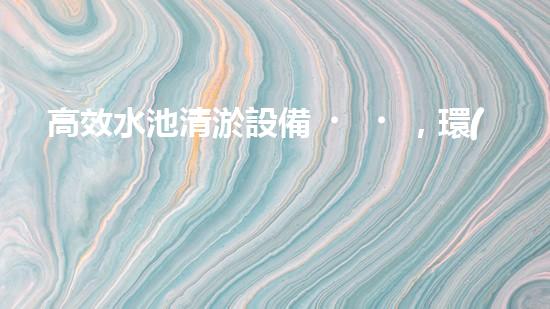 高效水池清淤設備，環(huán)保清潔新選擇！